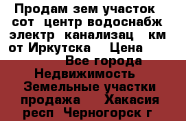 Продам зем.участок 12сот. центр.водоснабж. электр. канализац. 9км. от Иркутска  › Цена ­ 800 000 - Все города Недвижимость » Земельные участки продажа   . Хакасия респ.,Черногорск г.